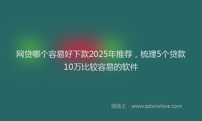 网贷哪个容易好下款2025年推荐，梳理5个贷款10万比较容易的软件