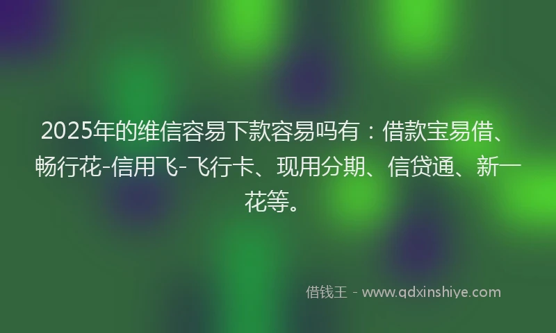 2025年的维信容易下款容易吗有：借款宝易借、畅行花-信用飞-飞行卡、现用分期、信贷通、新一花等。