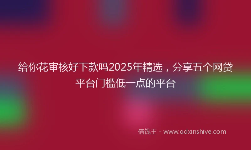 给你花审核好下款吗2025年精选，分享五个网贷平台门槛低一点的平台