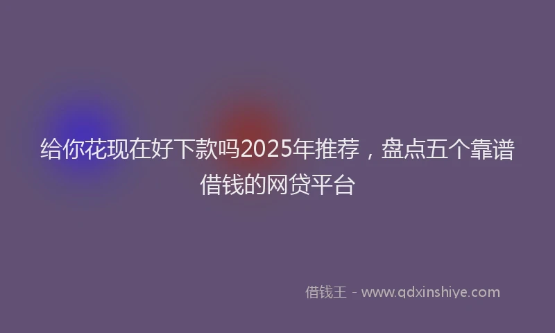 给你花现在好下款吗2025年推荐，盘点五个靠谱借钱的网贷平台