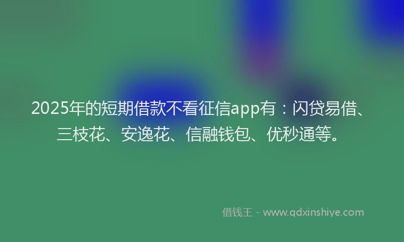 2025年的短期借款不看征信app有：闪贷易借、三枝花、安逸花、信融钱包、优秒通等。