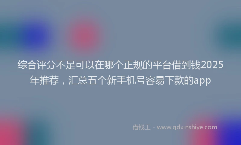 综合评分不足可以在哪个正规的平台借到钱2025年推荐，汇总五个新手机号容易下款的app