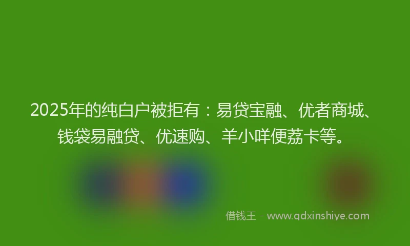 2025年的纯白户被拒有：易贷宝融、优者商城、钱袋易融贷、优速购、羊小咩便荔卡等。