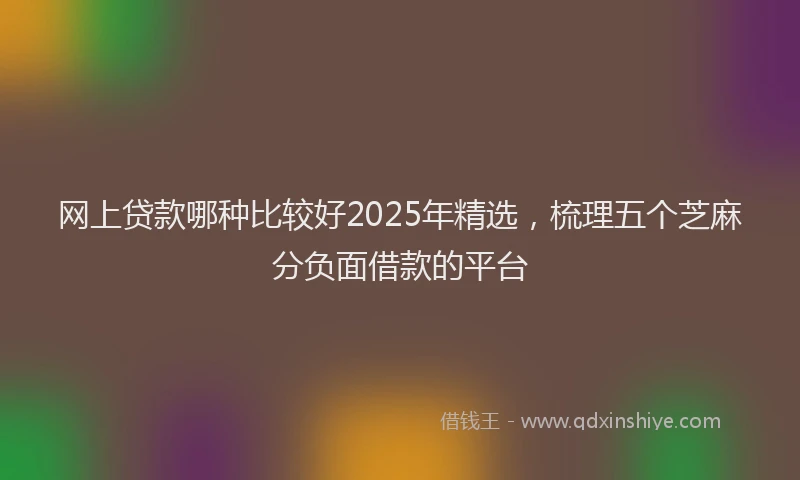 网上贷款哪种比较好2025年精选，梳理五个芝麻分负面借款的平台