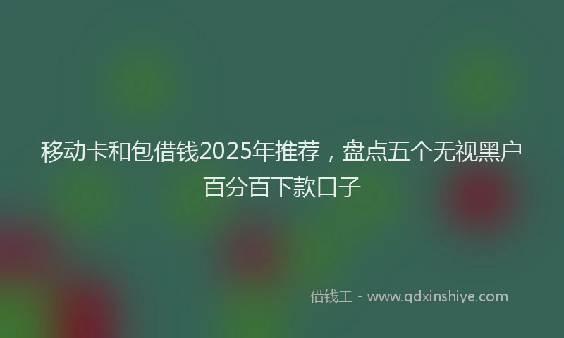 移动卡和包借钱2025年推荐，盘点五个无视黑户百分百下款口子