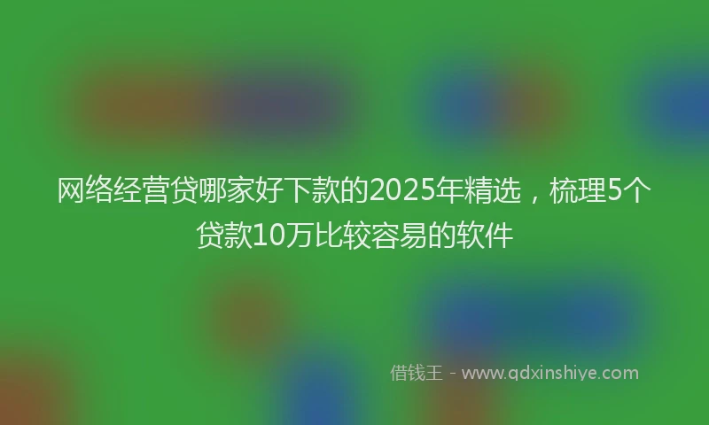 网络经营贷哪家好下款的2025年精选，梳理5个贷款10万比较容易的软件