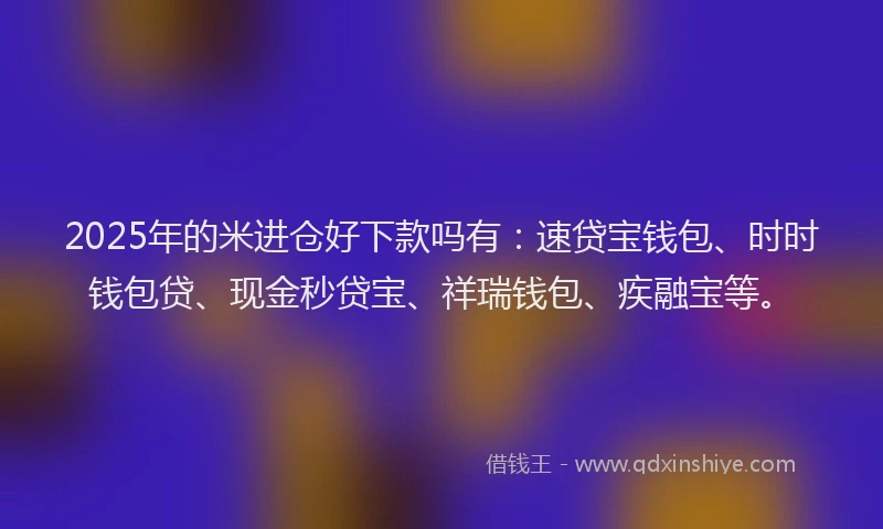2025年的米进仓好下款吗有：速贷宝钱包、时时钱包贷、现金秒贷宝、祥瑞钱包、疾融宝等。