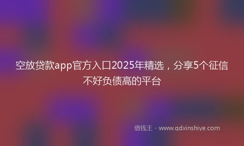 空放贷款app官方入口2025年精选，分享5个征信不好负债高的平台