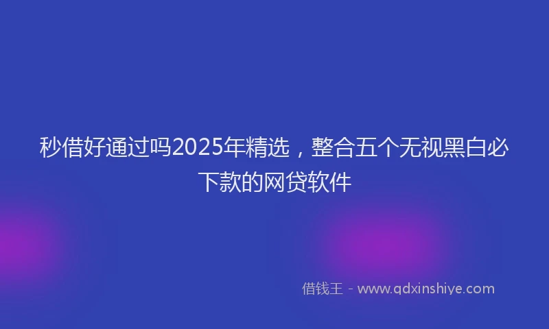 秒借好通过吗2025年精选，整合五个无视黑白必下款的网贷软件