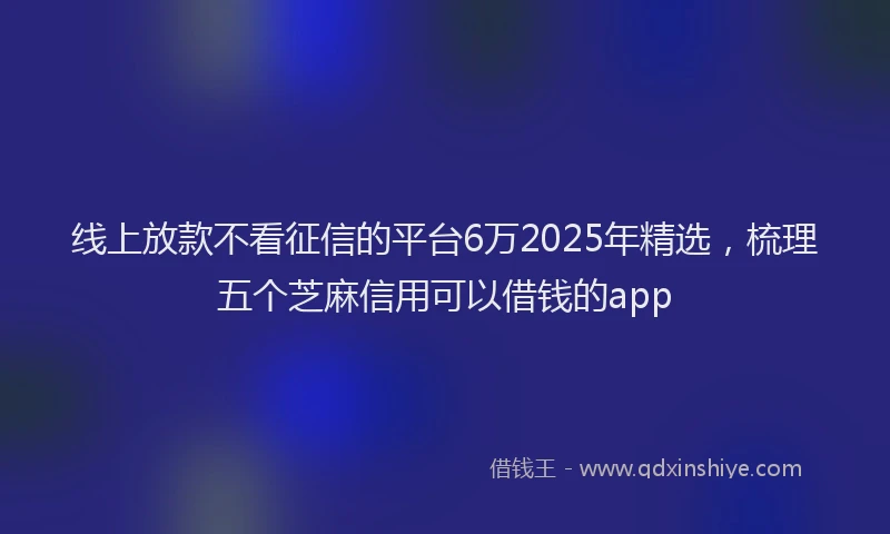 线上放款不看征信的平台6万2025年精选，梳理五个芝麻信用可以借钱的app