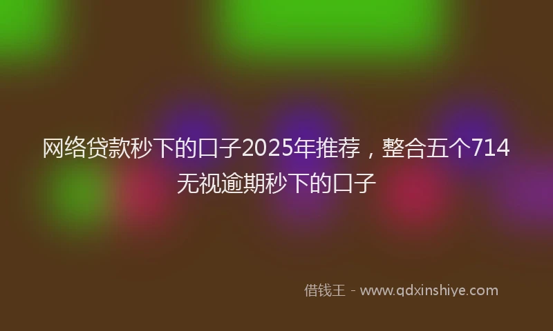 网络贷款秒下的口子2025年推荐，整合五个714无视逾期秒下的口子