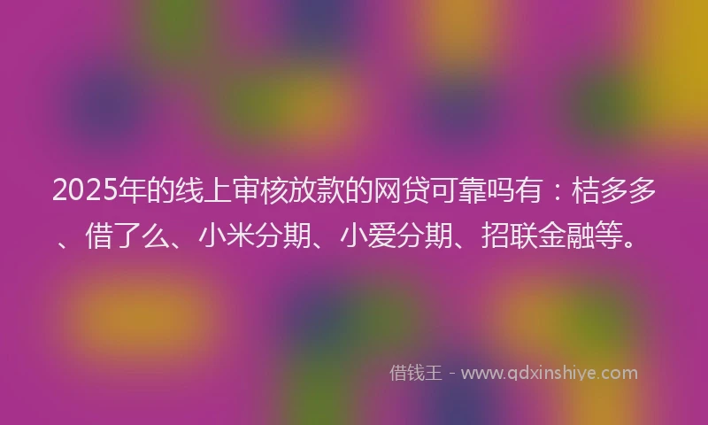 2025年的线上审核放款的网贷可靠吗有：桔多多、借了么、小米分期、小爱分期、招联金融等。
