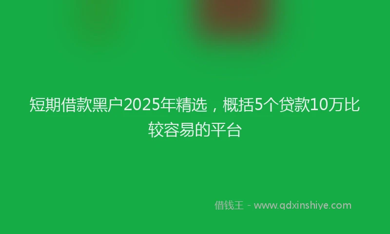 短期借款黑户2025年精选，概括5个贷款10万比较容易的平台