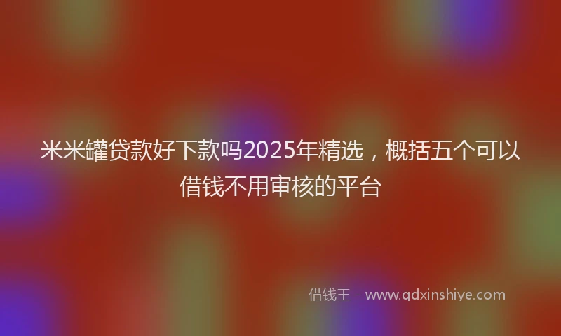 米米罐贷款好下款吗2025年精选，概括五个可以借钱不用审核的平台