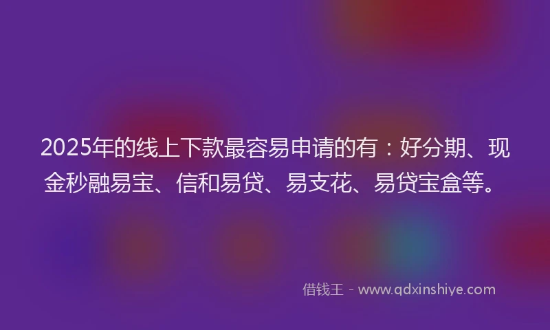 2025年的线上下款最容易申请的有：好分期、现金秒融易宝、信和易贷、易支花、易贷宝盒等。
