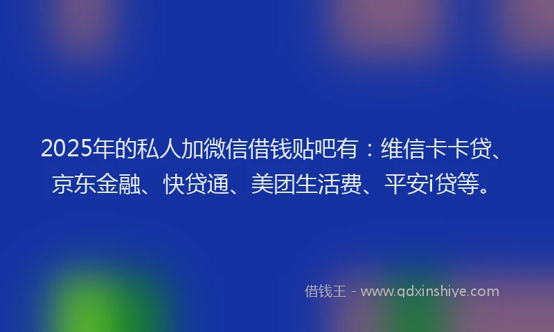 2025年的私人加微信借钱贴吧有：维信卡卡贷、京东金融、快贷通、美团生活费、平安i贷等。
