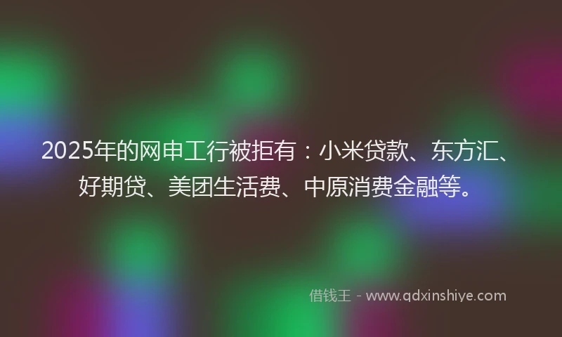 2025年的网申工行被拒有：小米贷款、东方汇、好期贷、美团生活费、中原消费金融等。