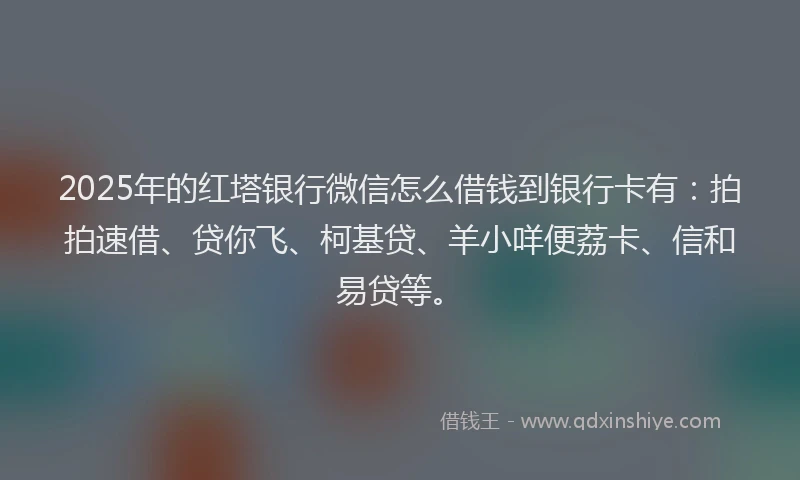 2025年的红塔银行微信怎么借钱到银行卡有：拍拍速借、贷你飞、柯基贷、羊小咩便荔卡、信和易贷等。