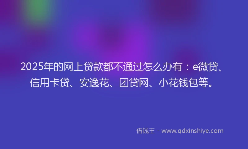 2025年的网上贷款都不通过怎么办有：e微贷、信用卡贷、安逸花、团贷网、小花钱包等。