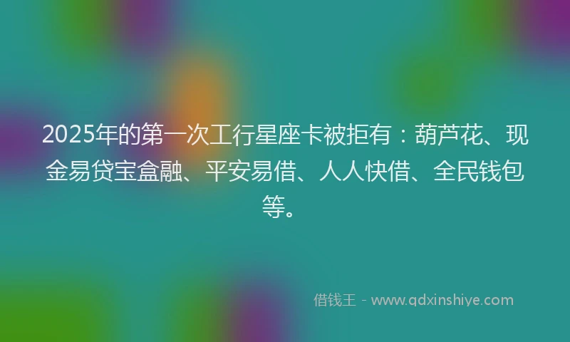 2025年的第一次工行星座卡被拒有：葫芦花、现金易贷宝盒融、平安易借、人人快借、全民钱包等。