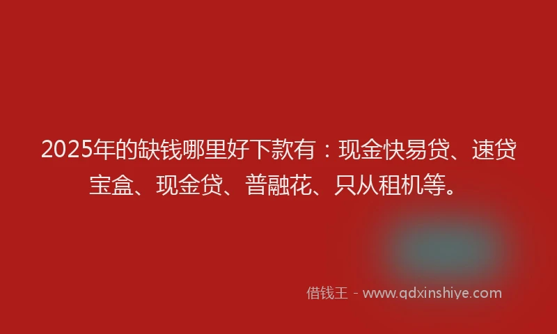 2025年的缺钱哪里好下款有：现金快易贷、速贷宝盒、现金贷、普融花、只从租机等。