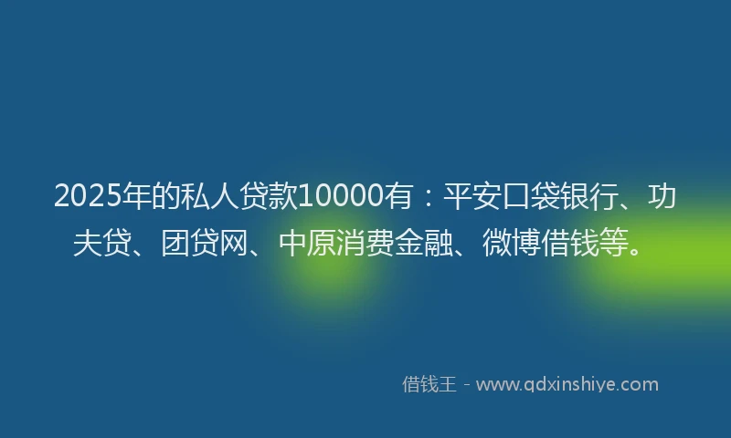 2025年的私人贷款10000有：平安口袋银行、功夫贷、团贷网、中原消费金融、微博借钱等。
