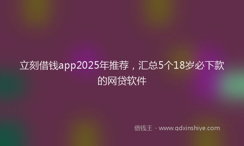 立刻借钱app2025年推荐，汇总5个18岁必下款的网贷软件