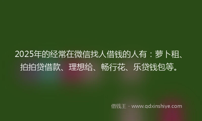 2025年的经常在微信找人借钱的人有：萝卜租、拍拍贷借款、理想给、畅行花、乐贷钱包等。