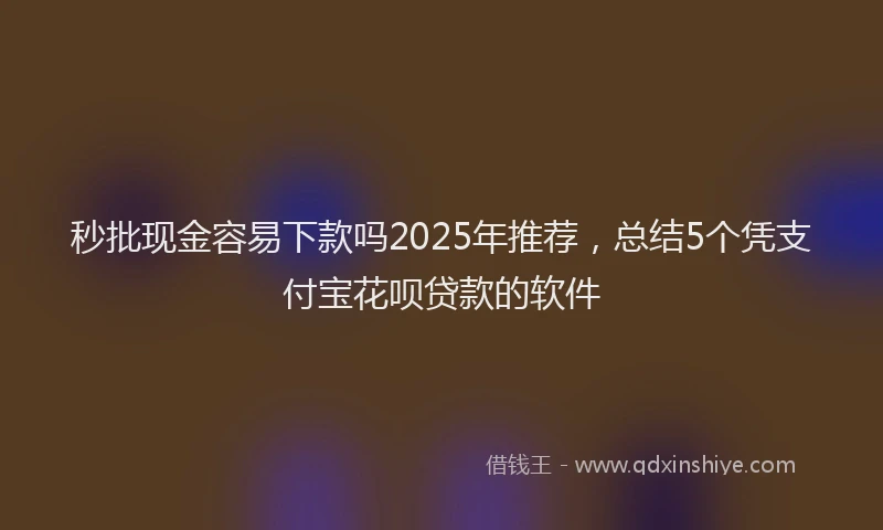 秒批现金容易下款吗2025年推荐，总结5个凭支付宝花呗贷款的软件