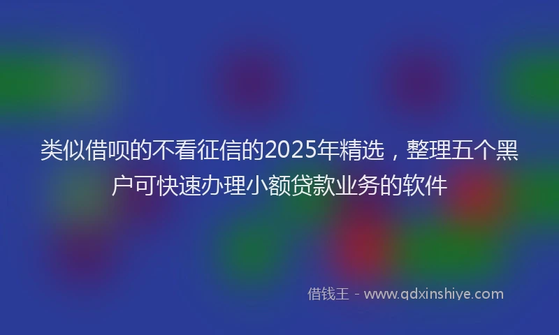 类似借呗的不看征信的2025年精选，整理五个黑户可快速办理小额贷款业务的软件