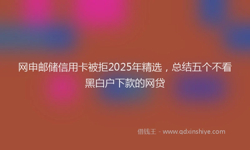 网申邮储信用卡被拒2025年精选，总结五个不看黑白户下款的网贷