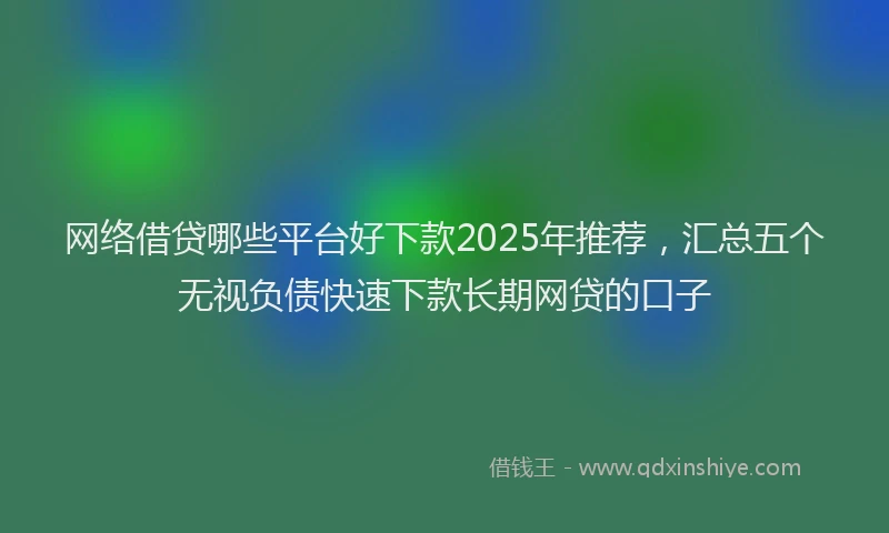 网络借贷哪些平台好下款2025年推荐，汇总五个无视负债快速下款长期网贷的口子