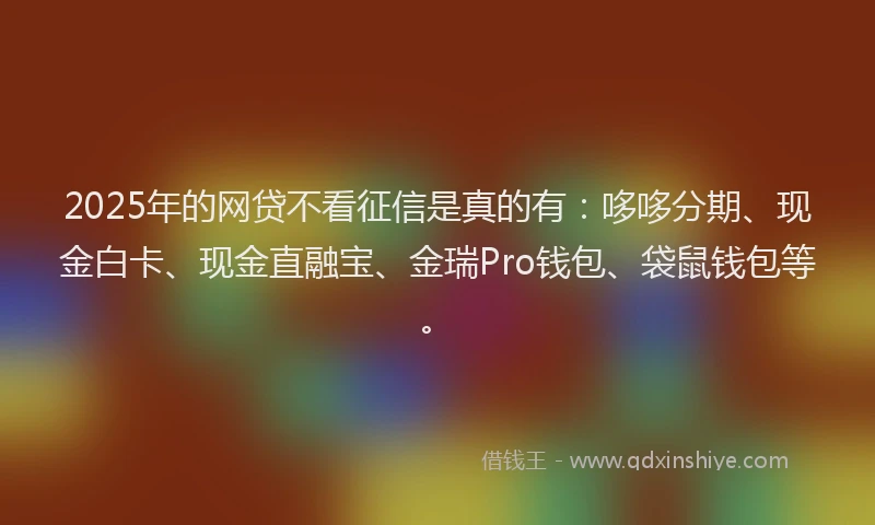 2025年的网贷不看征信是真的有：哆哆分期、现金白卡、现金直融宝、金瑞Pro钱包、袋鼠钱包等。