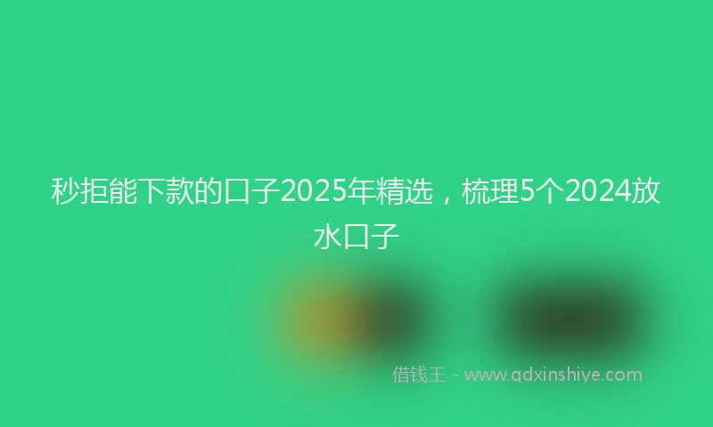 秒拒能下款的口子2025年精选，梳理5个2024放水口子