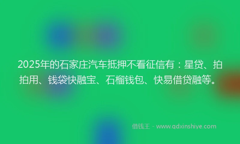 2025年的石家庄汽车抵押不看征信有：星贷、拍拍用、钱袋快融宝、石榴钱包、快易借贷融等。