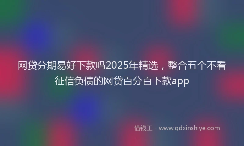 网贷分期易好下款吗2025年精选，整合五个不看征信负债的网贷百分百下款app