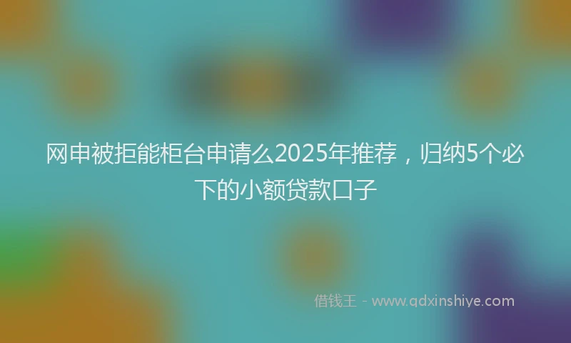 网申被拒能柜台申请么2025年推荐，归纳5个必下的小额贷款口子