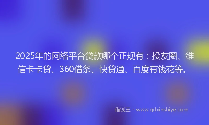 2025年的网络平台贷款哪个正规有：投友圈、维信卡卡贷、360借条、快贷通、百度有钱花等。