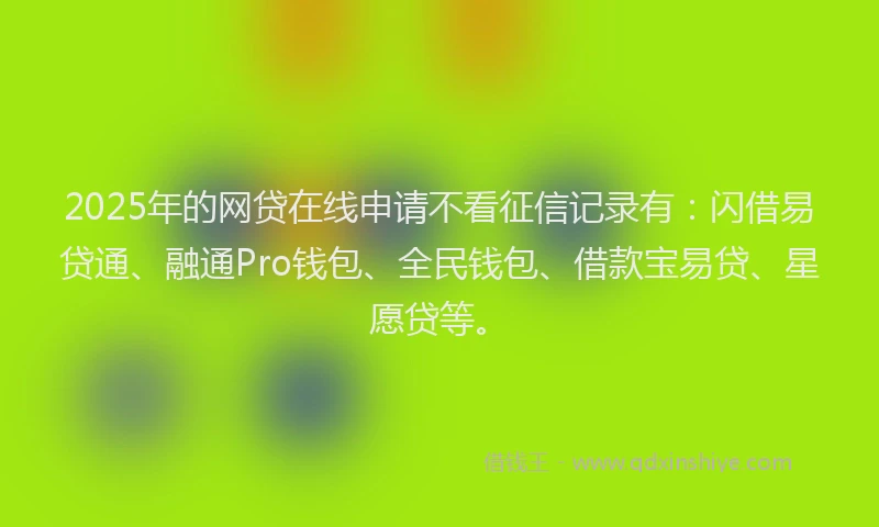 2025年的网贷在线申请不看征信记录有：闪借易贷通、融通Pro钱包、全民钱包、借款宝易贷、星愿贷等。
