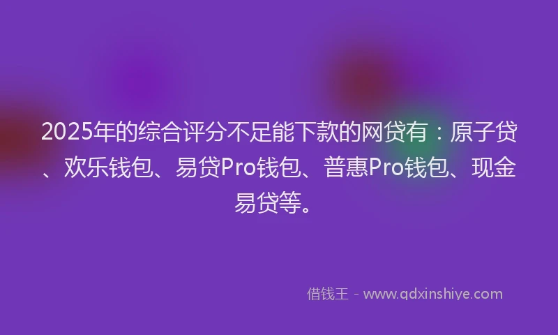 2025年的综合评分不足能下款的网贷有：原子贷、欢乐钱包、易贷Pro钱包、普惠Pro钱包、现金易贷等。