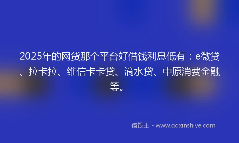 2025年的网货那个平台好借钱利息低有：e微贷、拉卡拉、维信卡卡贷、滴水贷、中原消费金融等。