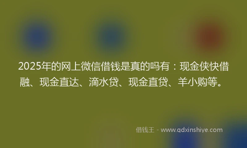 2025年的网上微信借钱是真的吗有：现金侠快借融、现金直达、滴水贷、现金直贷、羊小购等。