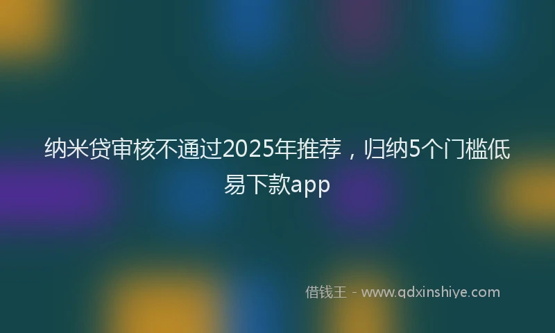 纳米贷审核不通过2025年推荐，归纳5个门槛低易下款app