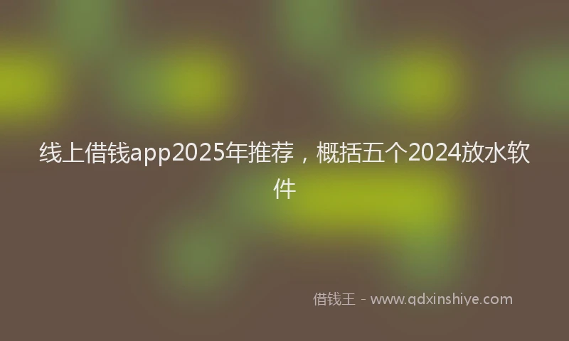 线上借钱app2025年推荐，概括五个2024放水软件