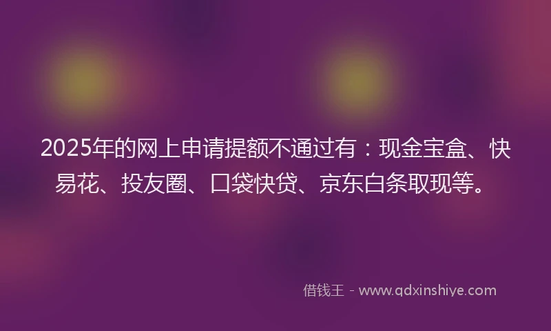 2025年的网上申请提额不通过有：现金宝盒、快易花、投友圈、口袋快贷、京东白条取现等。