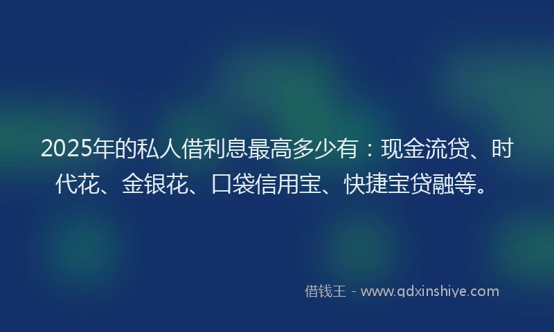 2025年的私人借利息最高多少有：现金流贷、时代花、金银花、口袋信用宝、快捷宝贷融等。