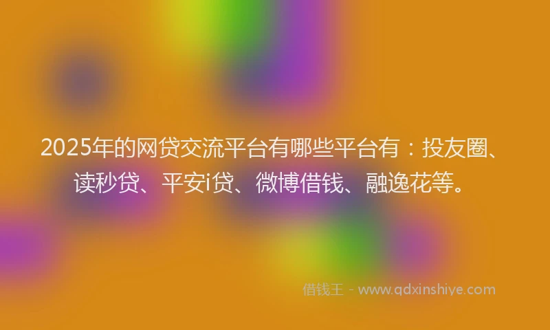 2025年的网贷交流平台有哪些平台有：投友圈、读秒贷、平安i贷、微博借钱、融逸花等。