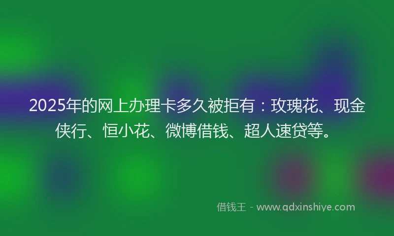 2025年的网上办理卡多久被拒有：玫瑰花、现金侠行、恒小花、微博借钱、超人速贷等。