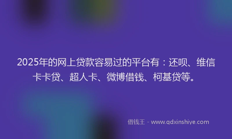 2025年的网上贷款容易过的平台有：还呗、维信卡卡贷、超人卡、微博借钱、柯基贷等。