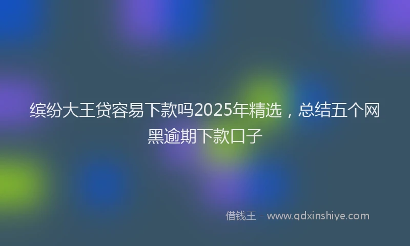 缤纷大王贷容易下款吗2025年精选，总结五个网黑逾期下款口子